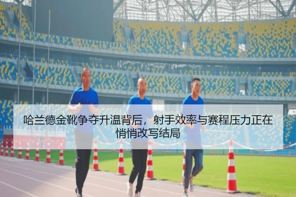 哈兰德金靴争夺升温背后，射手效率与赛程压力正在悄悄改写结局